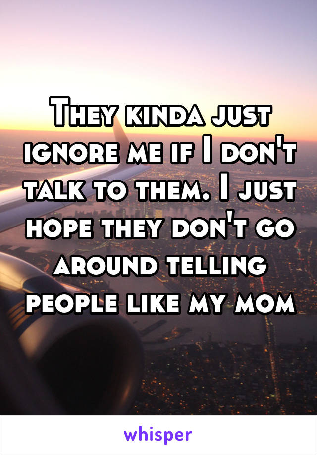 They kinda just ignore me if I don't talk to them. I just hope they don't go around telling people like my mom 