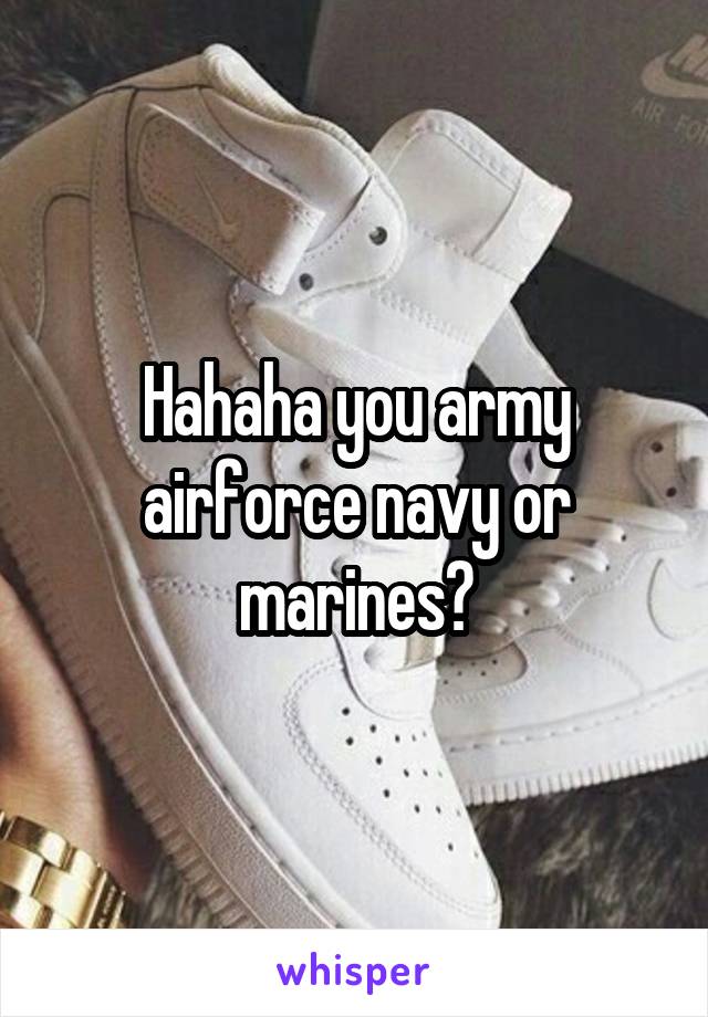 Hahaha you army airforce navy or marines?