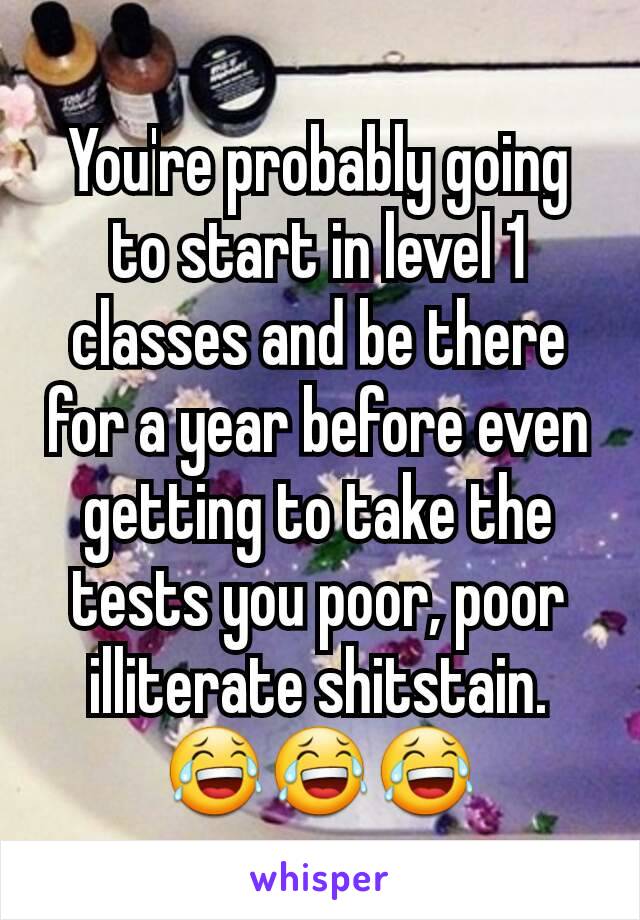 You're probably going to start in level 1 classes and be there for a year before even getting to take the tests you poor, poor illiterate shitstain. 😂😂😂