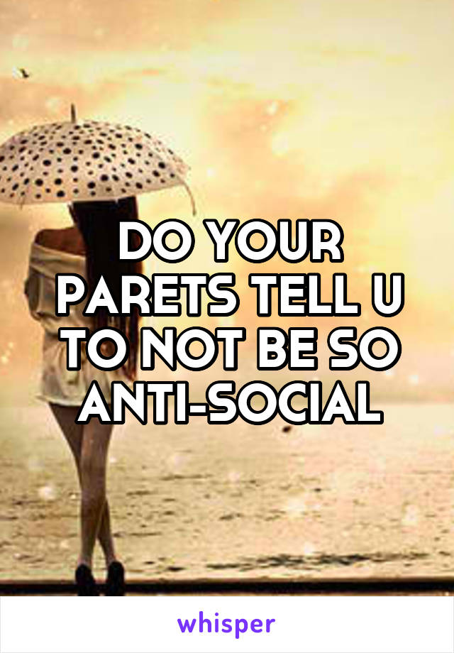 DO YOUR PARETS TELL U TO NOT BE SO ANTI-SOCIAL