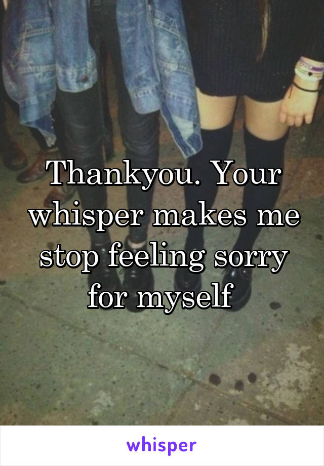 Thankyou. Your whisper makes me stop feeling sorry for myself 