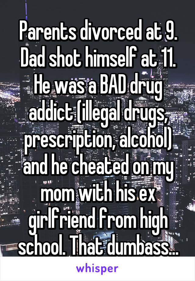Parents divorced at 9. Dad shot himself at 11. He was a BAD drug addict (illegal drugs, prescription, alcohol) and he cheated on my mom with his ex girlfriend from high school. That dumbass...