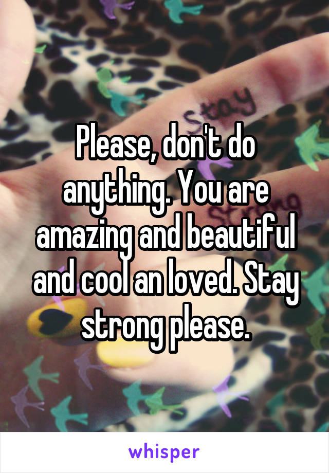 Please, don't do anything. You are amazing and beautiful and cool an loved. Stay strong please.