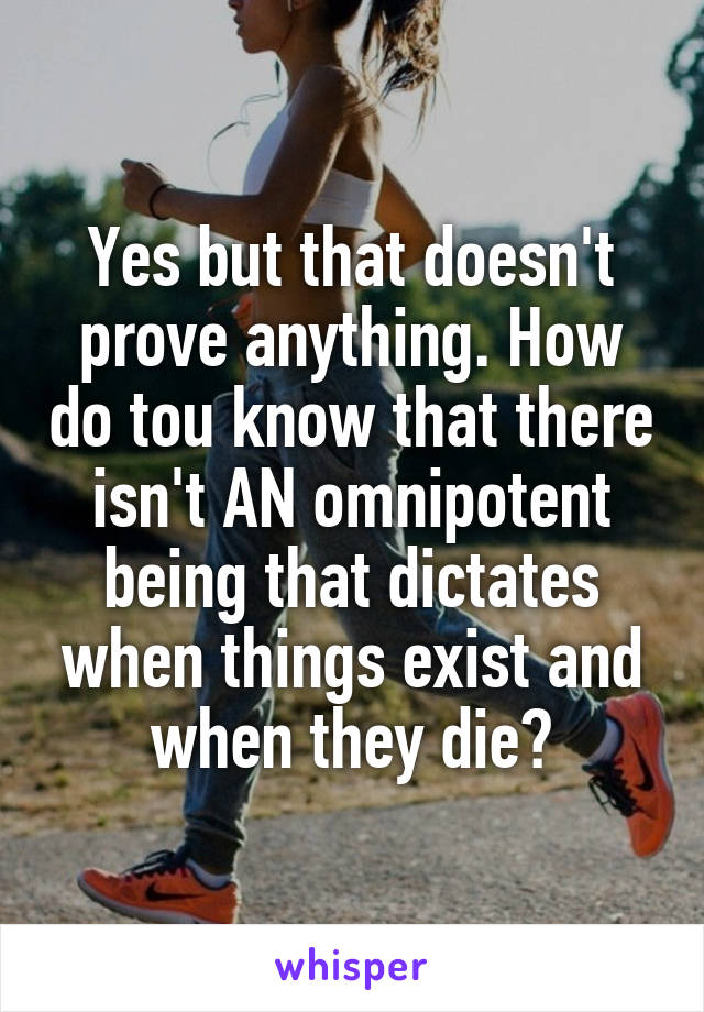 Yes but that doesn't prove anything. How do tou know that there isn't AN omnipotent being that dictates when things exist and when they die?