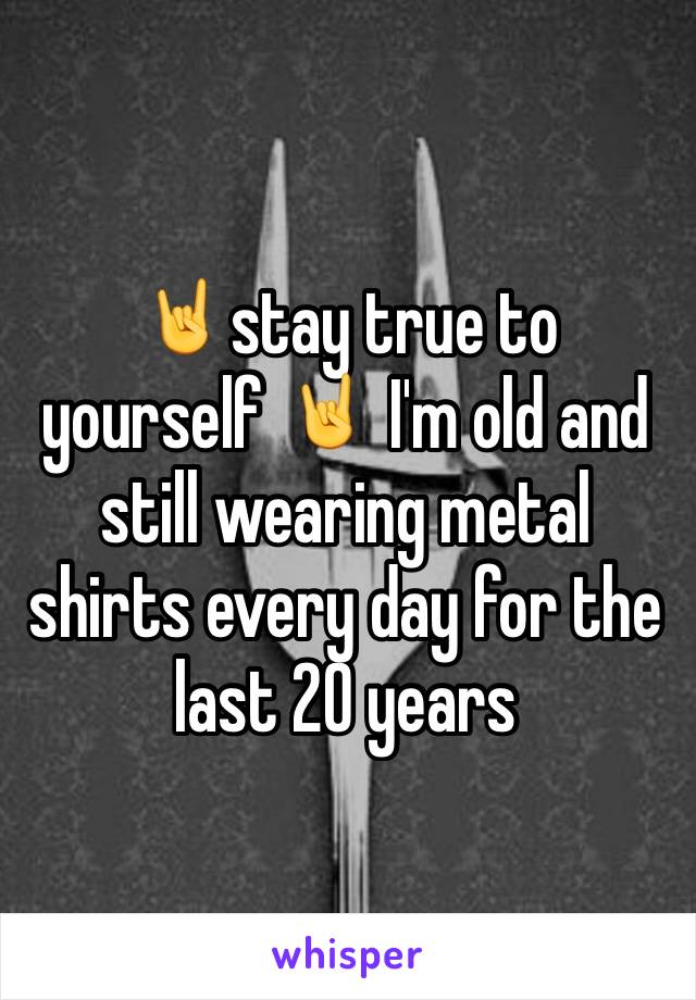 🤘stay true to yourself 🤘 I'm old and still wearing metal shirts every day for the last 20 years 