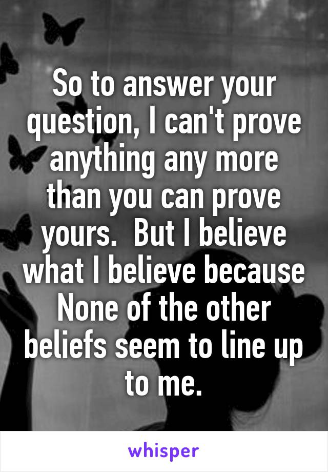 So to answer your question, I can't prove anything any more than you can prove yours.  But I believe what I believe because None of the other beliefs seem to line up to me.