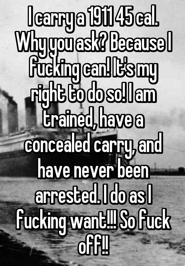 I carry a 1911 45 cal. Why you ask? Because I fucking can! It's my right to do so! I am trained, have a concealed carry, and have never been arrested. I do as I fucking want!!! So fuck off!!