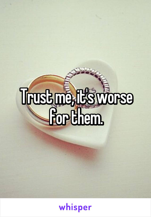 Trust me, it's worse for them.