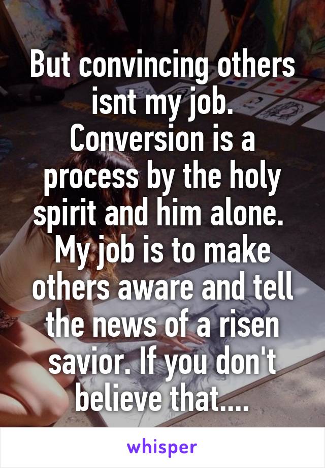 But convincing others isnt my job. Conversion is a process by the holy spirit and him alone.  My job is to make others aware and tell the news of a risen savior. If you don't believe that....