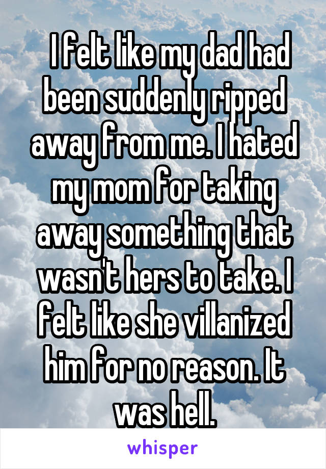   I felt like my dad had been suddenly ripped away from me. I hated my mom for taking away something that wasn't hers to take. I felt like she villanized him for no reason. It was hell.