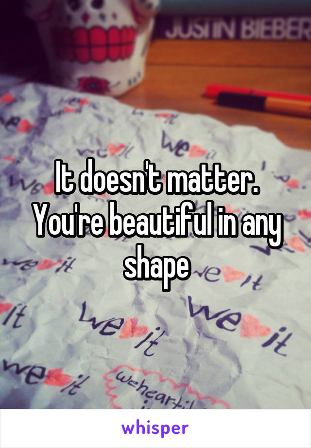 It doesn't matter. You're beautiful in any shape