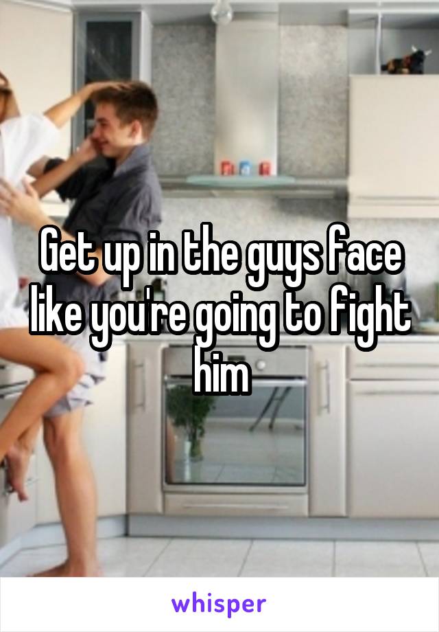 Get up in the guys face like you're going to fight him