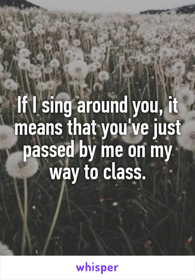 If I sing around you, it means that you've just passed by me on my way to class.