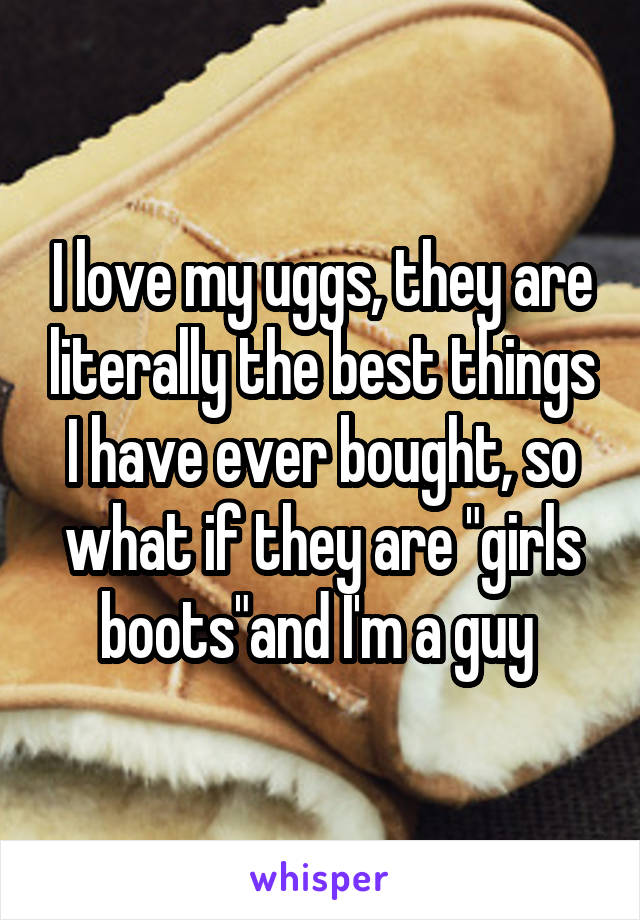 I love my uggs, they are literally the best things I have ever bought, so what if they are "girls boots"and I'm a guy 