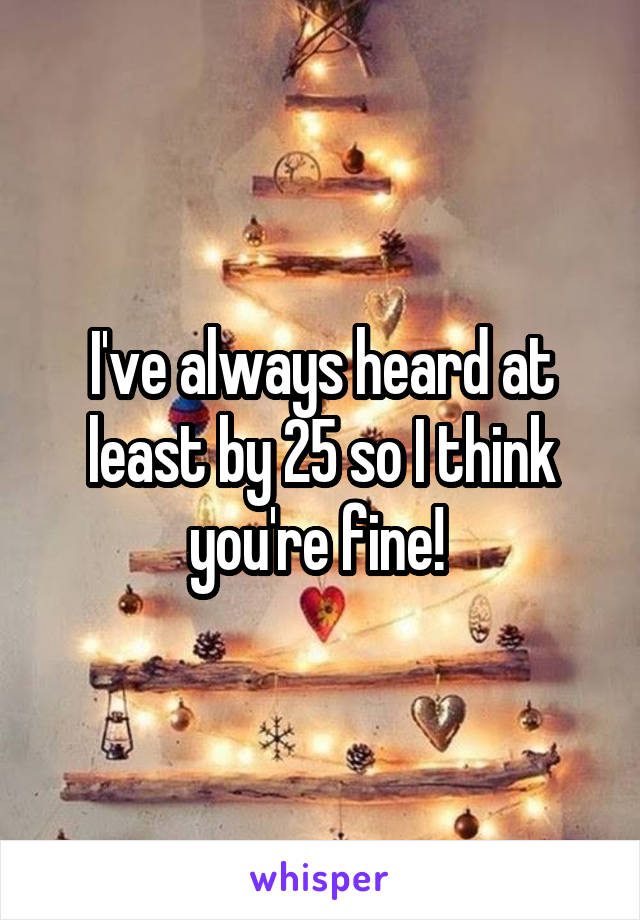 I've always heard at least by 25 so I think you're fine! 