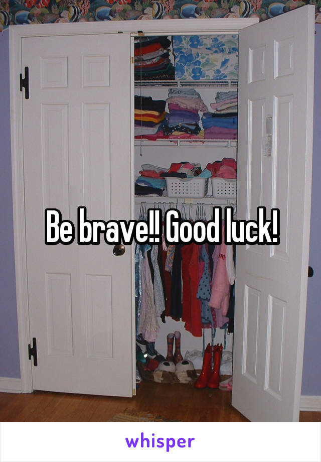 Be brave!! Good luck!