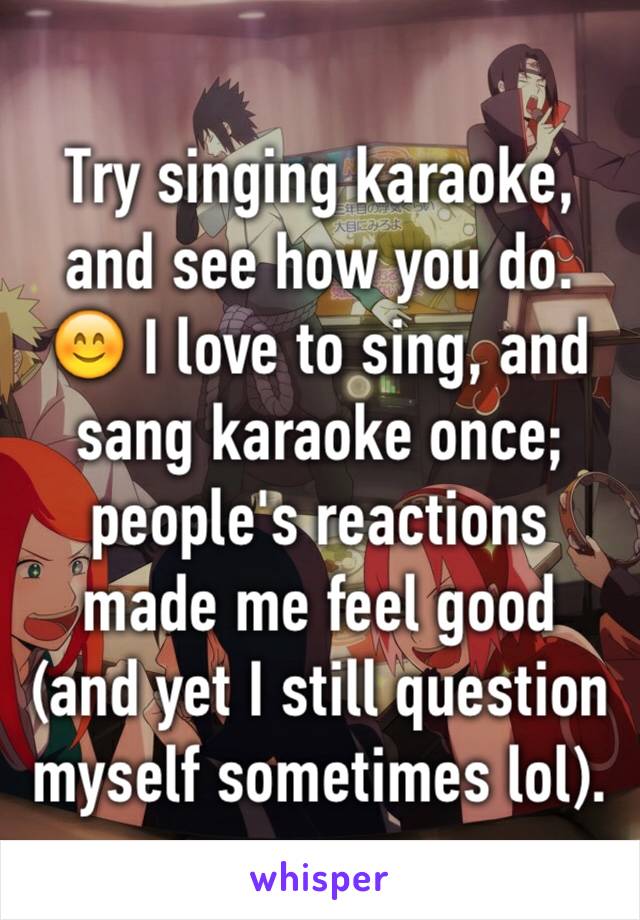 Try singing karaoke, and see how you do. 😊 I love to sing, and sang karaoke once; people's reactions made me feel good (and yet I still question myself sometimes lol).