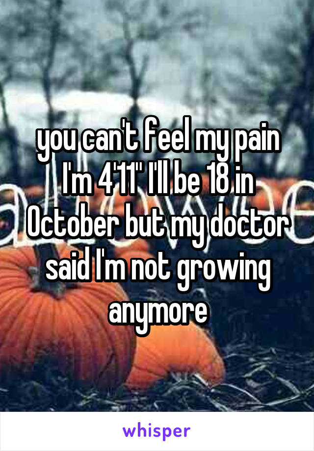 you can't feel my pain I'm 4'11" I'll be 18 in October but my doctor said I'm not growing anymore