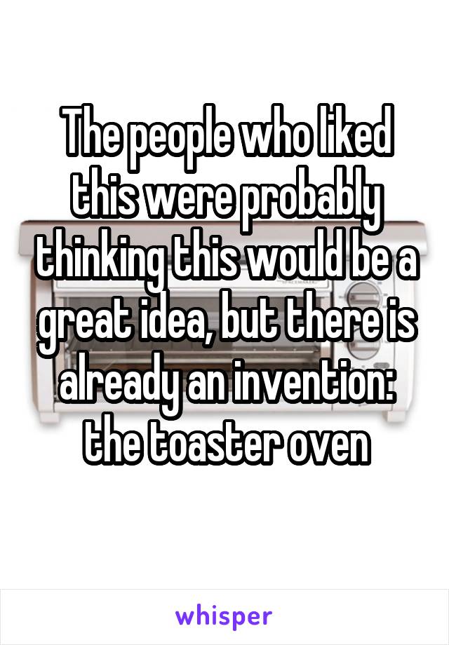 The people who liked this were probably thinking this would be a great idea, but there is already an invention: the toaster oven
