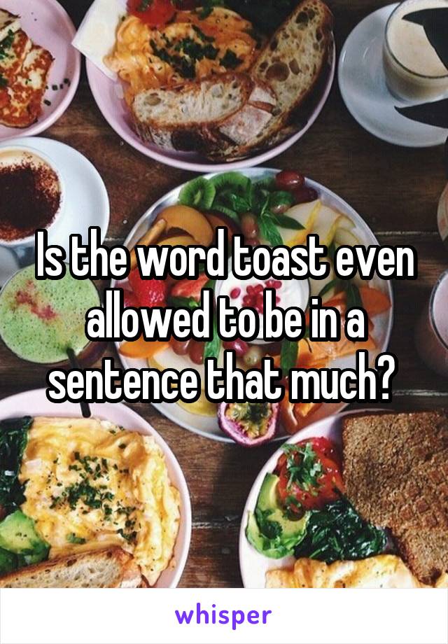 Is the word toast even allowed to be in a sentence that much? 