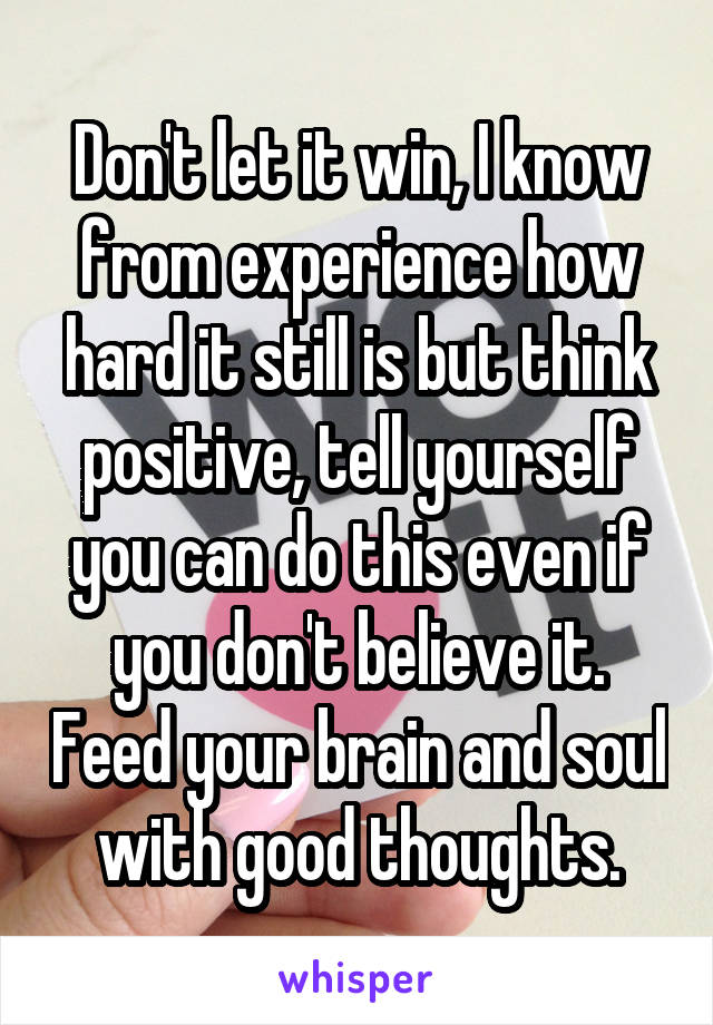 Don't let it win, I know from experience how hard it still is but think positive, tell yourself you can do this even if you don't believe it. Feed your brain and soul with good thoughts.