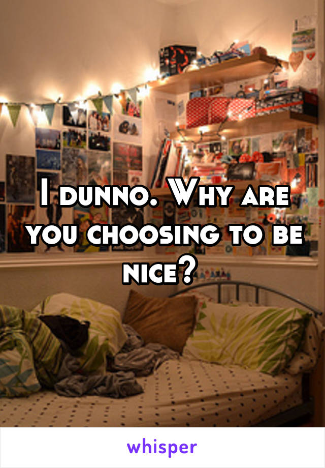 I dunno. Why are you choosing to be nice? 