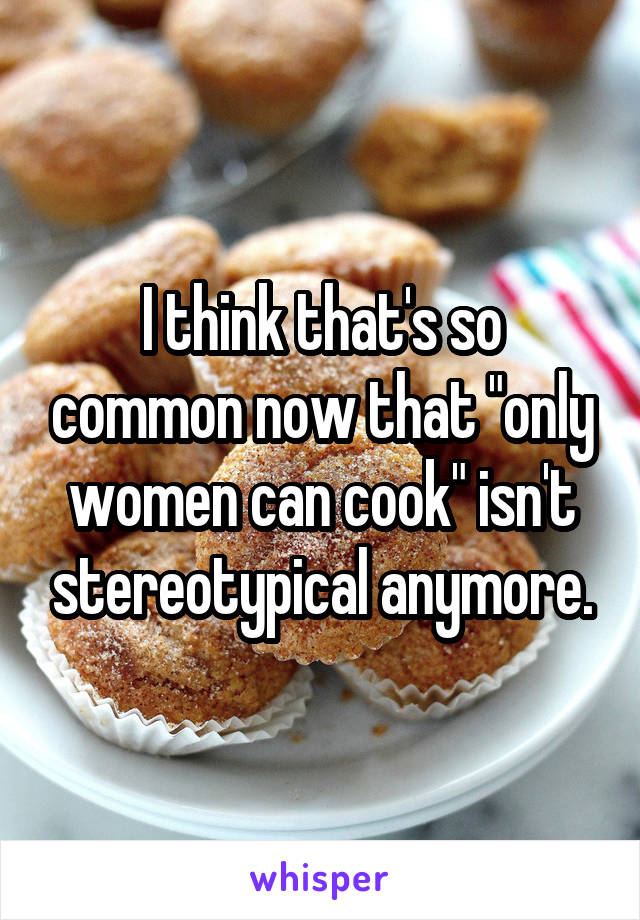 I think that's so common now that "only women can cook" isn't stereotypical anymore.