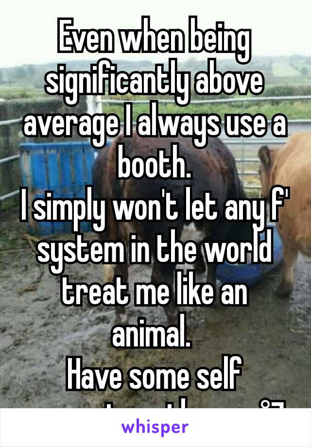 Even when being significantly above average I always use a booth.
I simply won't let any f' system in the world treat me like an animal. 
Have some self respect gentlemen. °¬