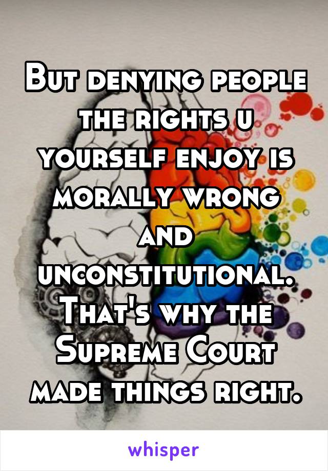 But denying people the rights u yourself enjoy is morally wrong and unconstitutional. That's why the Supreme Court made things right.