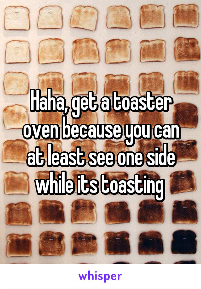 Haha, get a toaster oven because you can at least see one side while its toasting 