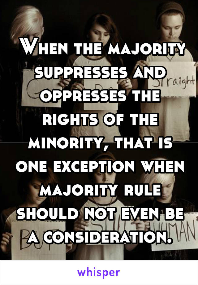  When the majority suppresses and oppresses the rights of the minority, that is one exception when majority rule should not even be a consideration.