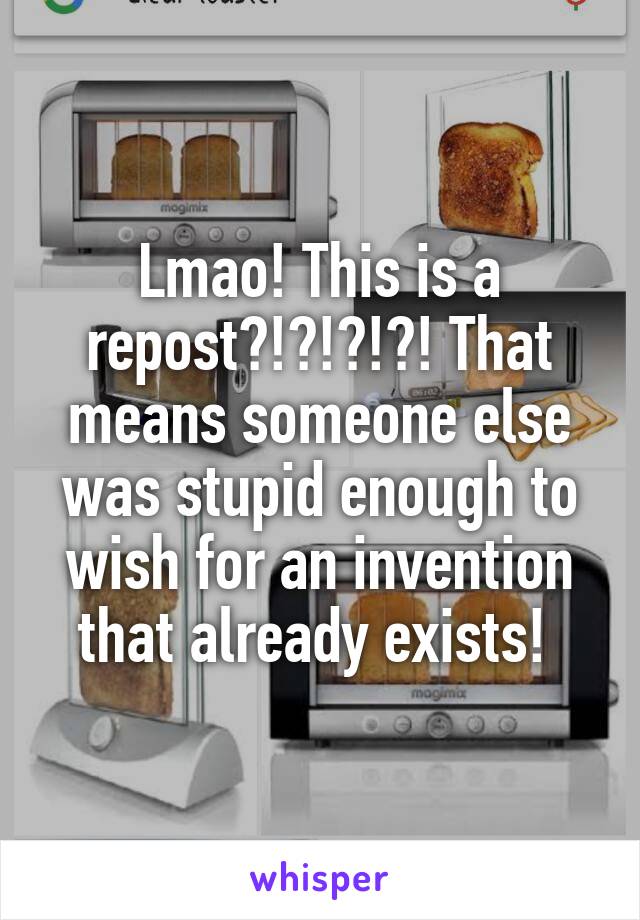 Lmao! This is a repost?!?!?!?! That means someone else was stupid enough to wish for an invention that already exists! 