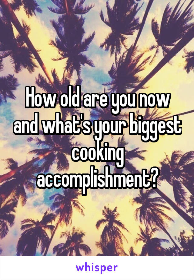 How old are you now and what's your biggest cooking accomplishment?