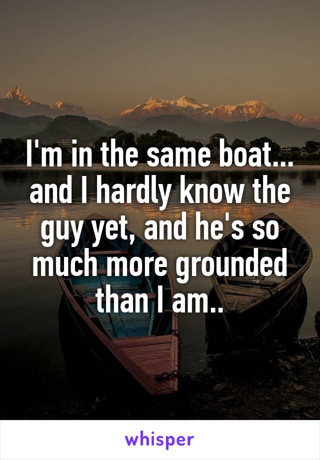 I'm in the same boat... and I hardly know the guy yet, and he's so much more grounded than I am..