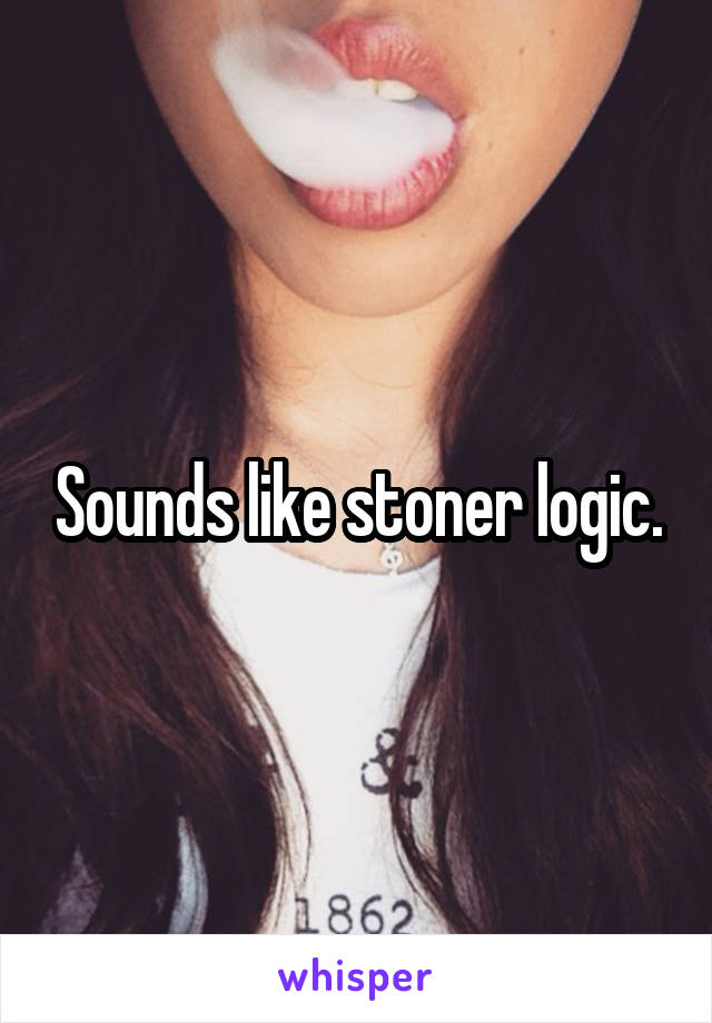 Sounds like stoner logic.