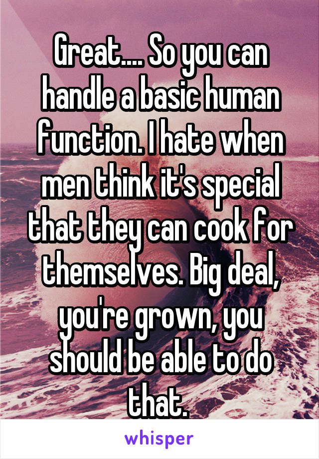 Great.... So you can handle a basic human function. I hate when men think it's special that they can cook for themselves. Big deal, you're grown, you should be able to do that. 