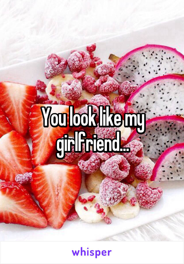 You look like my girlfriend...