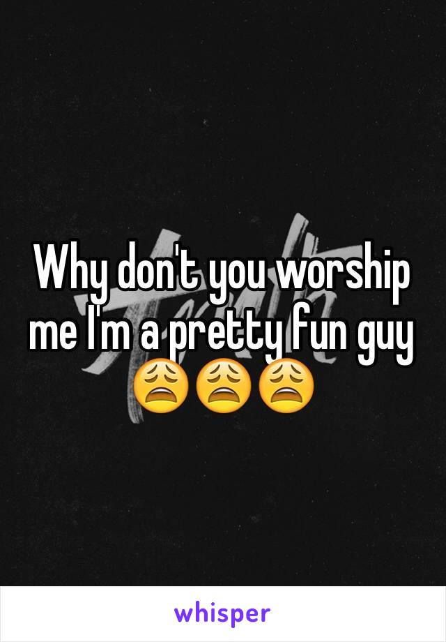 Why don't you worship me I'm a pretty fun guy 😩😩😩