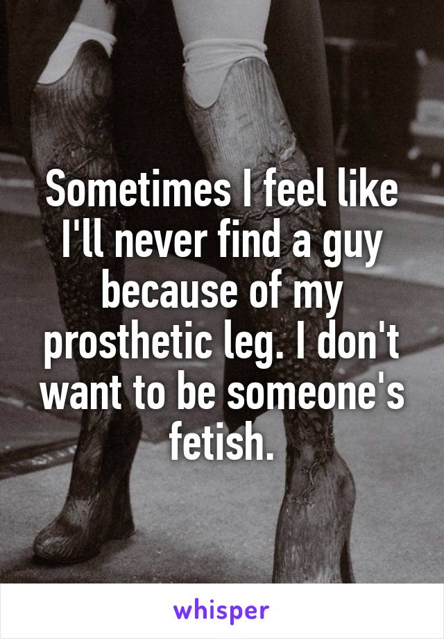 Sometimes I feel like I'll never find a guy because of my prosthetic leg. I don't want to be someone's fetish.