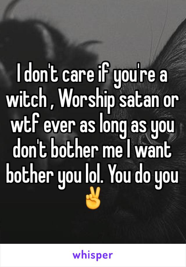 I don't care if you're a witch , Worship satan or wtf ever as long as you don't bother me I want bother you lol. You do you ✌️