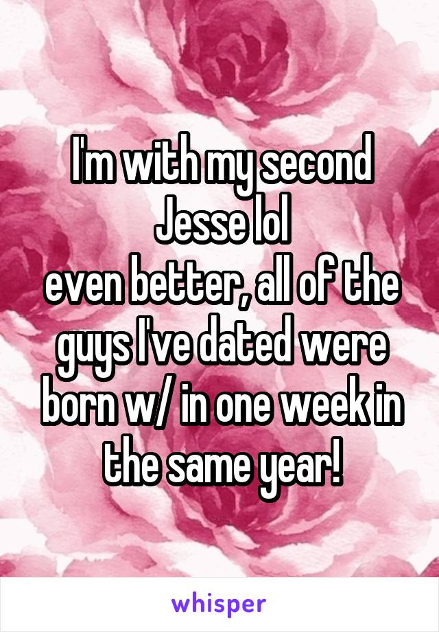 I'm with my second Jesse lol
even better, all of the guys I've dated were born w/ in one week in the same year!