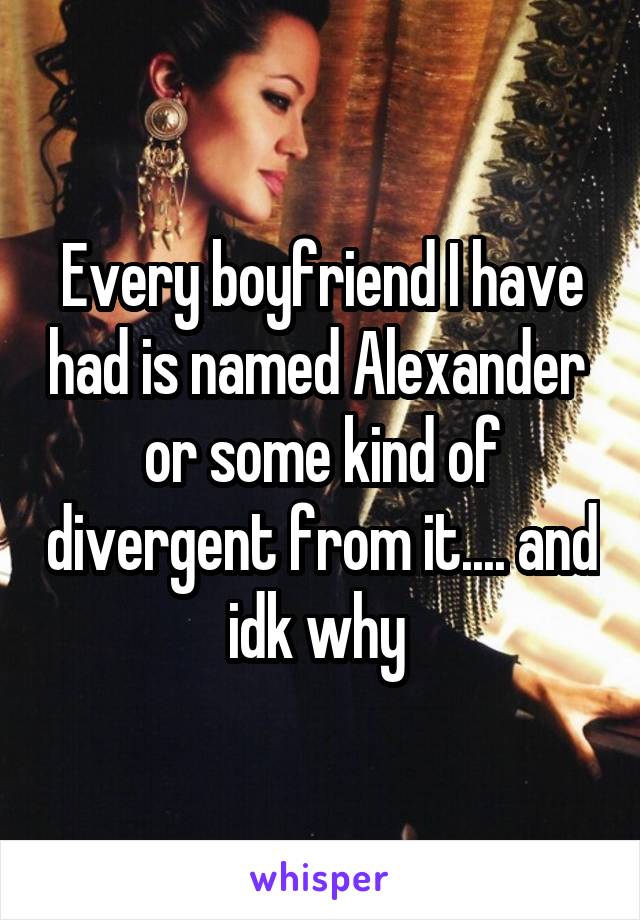 Every boyfriend I have had is named Alexander  or some kind of divergent from it.... and idk why 