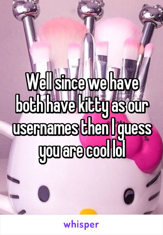 Well since we have both have kitty as our usernames then I guess you are cool lol