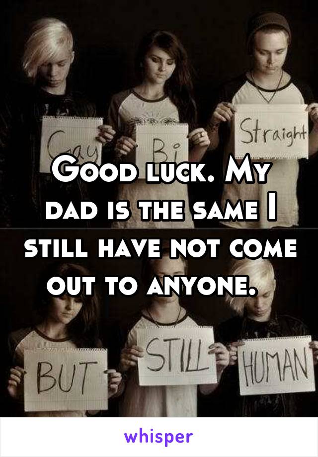 Good luck. My dad is the same I still have not come out to anyone.  