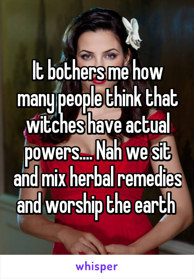 It bothers me how many people think that witches have actual powers.... Nah we sit and mix herbal remedies and worship the earth 