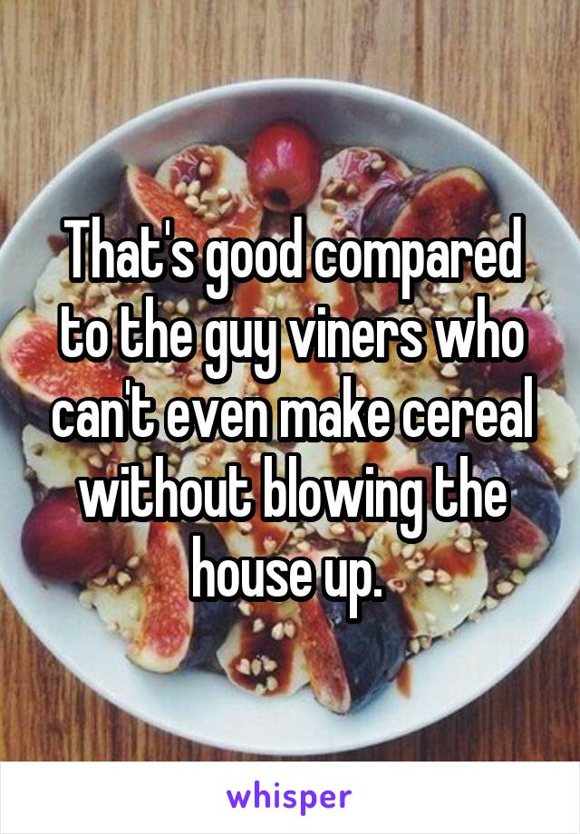 That's good compared to the guy viners who can't even make cereal without blowing the house up. 