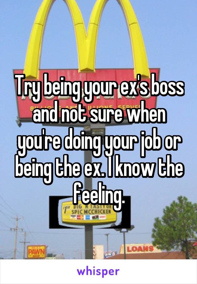 Try being your ex's boss and not sure when you're doing your job or being the ex. I know the feeling.