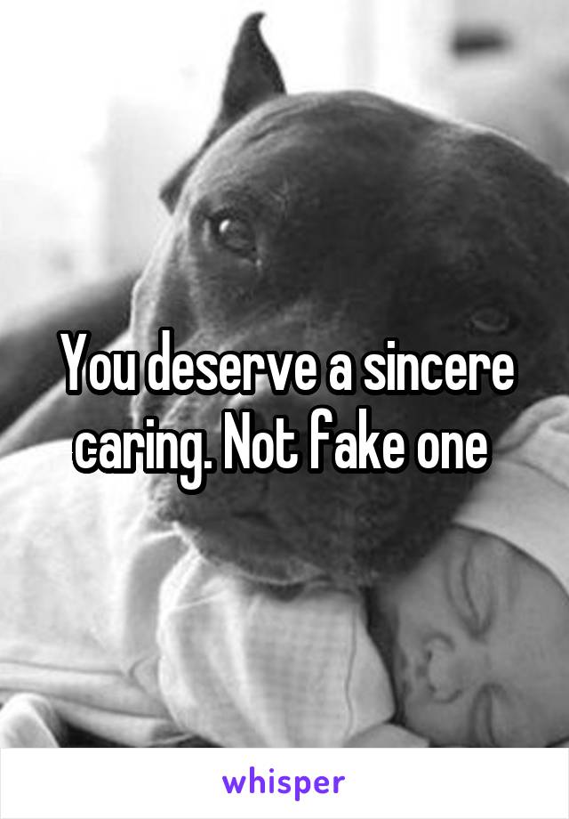 You deserve a sincere caring. Not fake one 