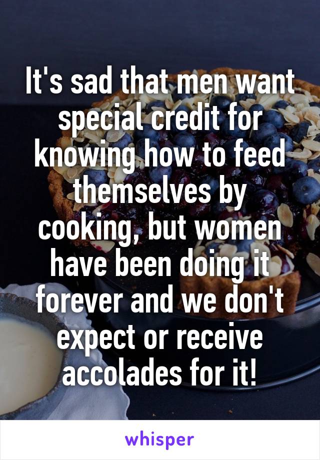 It's sad that men want special credit for knowing how to feed themselves by cooking, but women have been doing it forever and we don't expect or receive accolades for it!