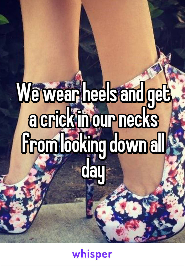 We wear heels and get a crick in our necks from looking down all day